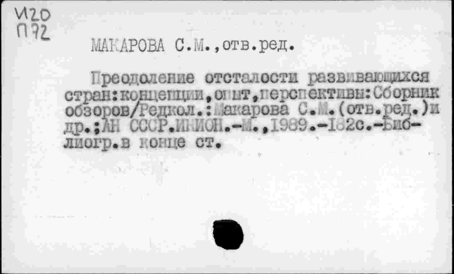 ﻿\лго П?2.
МАКАРОВА С. М.,отв.ред.
Греодоление отсталости развлваюдася стран: концепт и, от нт,герш ективн: Сборник обзоров/гедаол.: Макарова С. .(отв.ред.)и др. ;АН СССР.Л) ЛиН.-ч *. »1989.—1<>2О.-Биб*-лиогр.в 1 овце ст.